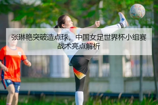 张琳艳突破造点球，中国女足世界杯小组赛战术亮点解析