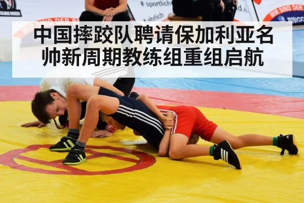 中国摔跤队聘请保加利亚名帅新周期教练组重组启航