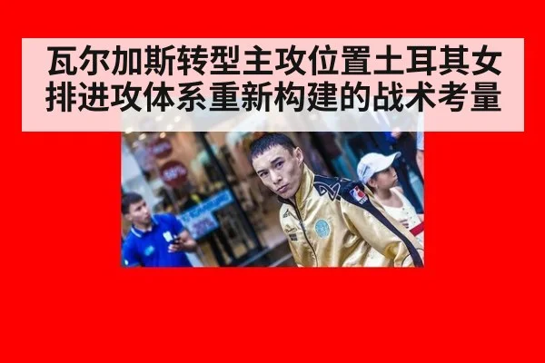 瓦尔加斯转型主攻位置土耳其女排进攻体系重新构建的战术考量